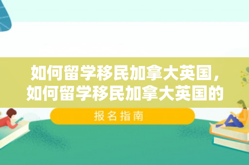 如何留学移民加拿大英国，如何留学移民加拿大英国的条件