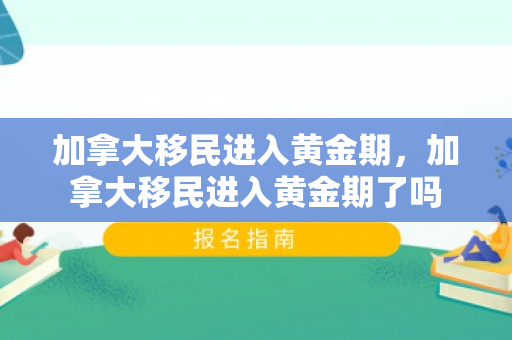 加拿大移民进入黄金期，加拿大移民进入黄金期了吗