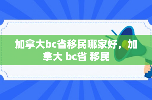 加拿大bc省移民哪家好，加拿大 bc省 移民