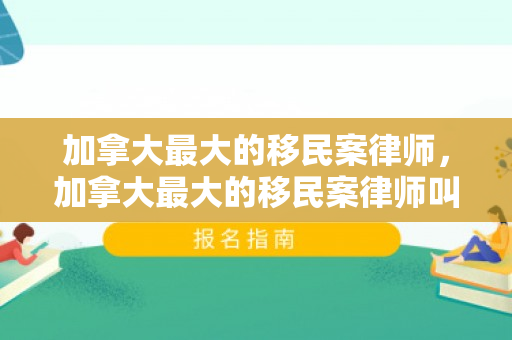 加拿大最大的移民案律师，加拿大最大的移民案律师叫什么