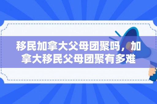 移民加拿大父母团聚吗，加拿大移民父母团聚有多难