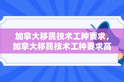 加拿大移民技术工种要求，加拿大移民技术工种要求高吗