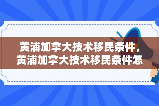 黄浦加拿大技术移民条件，黄浦加拿大技术移民条件怎么样