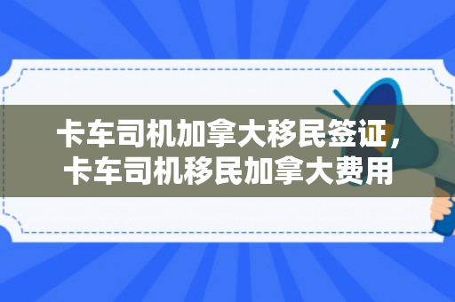 卡车司机加拿大移民签证，卡车司机移民加拿大费用
