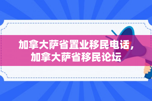 加拿大萨省置业移民电话，加拿大萨省移民论坛