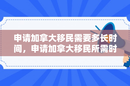 申请加拿大移民需要多长时间，申请加拿大移民所需时间详解