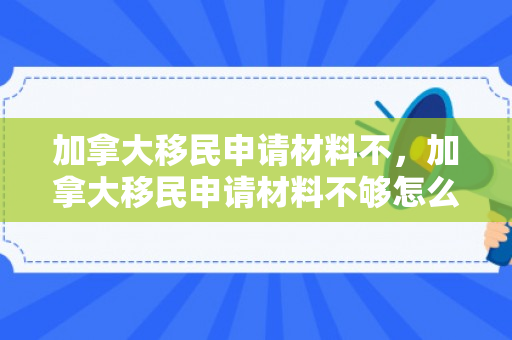 加拿大移民申请材料不，加拿大移民申请材料不够怎么办