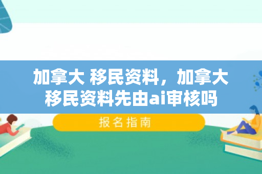 加拿大 移民资料，加拿大移民资料先由ai审核吗