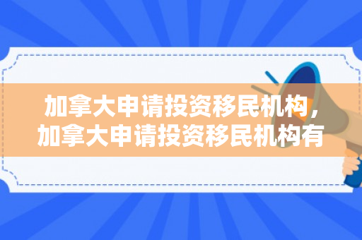 加拿大申请投资移民机构，加拿大申请投资移民机构有哪些