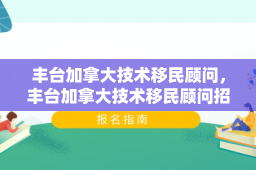 丰台加拿大技术移民顾问，丰台加拿大技术移民顾问招聘