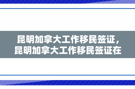 昆明加拿大工作移民签证，昆明加拿大工作移民签证在哪里办