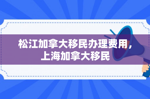 松江加拿大移民办理费用，上海加拿大移民