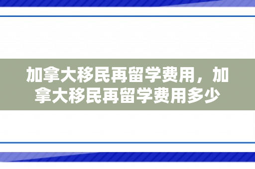 加拿大移民再留学费用，加拿大移民再留学费用多少
