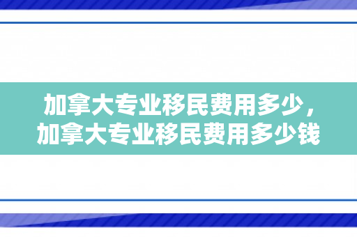 加拿大专业移民费用多少，加拿大专业移民费用多少钱