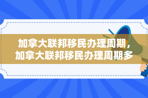 加拿大联邦移民办理周期，加拿大联邦移民办理周期多久