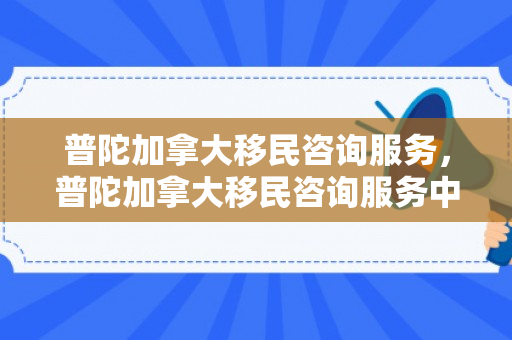 普陀加拿大移民咨询服务，普陀加拿大移民咨询服务中心地址