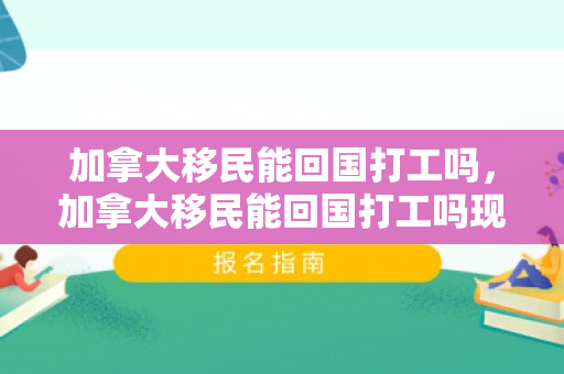 加拿大移民能回国打工吗，加拿大移民能回国打工吗现在
