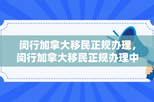 闵行加拿大移民正规办理，闵行加拿大移民正规办理中心