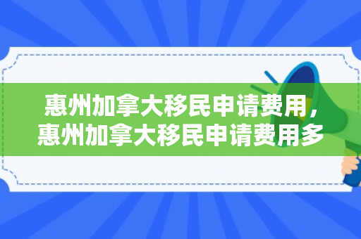 惠州加拿大移民申请费用，惠州加拿大移民申请费用多少