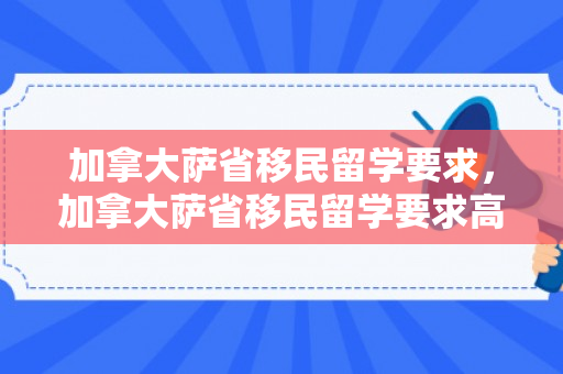 加拿大萨省移民留学要求，加拿大萨省移民留学要求高吗