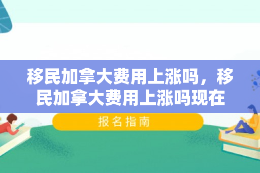 移民加拿大费用上涨吗，移民加拿大费用上涨吗现在