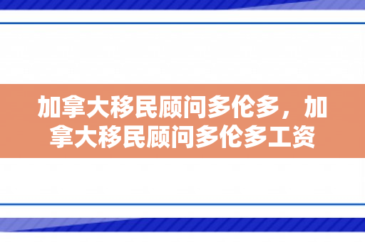 加拿大移民顾问多伦多，加拿大移民顾问多伦多工资