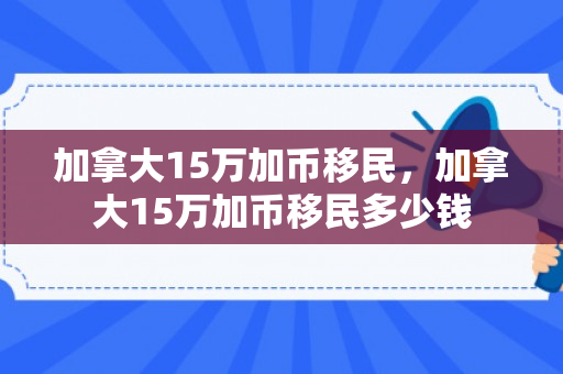 加拿大15万加币移民，加拿大15万加币移民多少钱