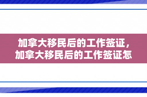 加拿大移民后的工作签证，加拿大移民后的工作签证怎么办
