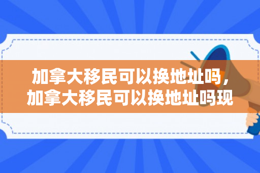 加拿大移民可以换地址吗，加拿大移民可以换地址吗现在