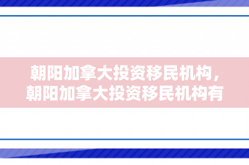 朝阳加拿大投资移民机构，朝阳加拿大投资移民机构有哪些