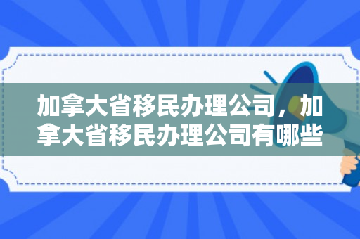 加拿大省移民办理公司，加拿大省移民办理公司有哪些