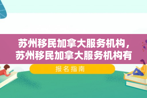 苏州移民加拿大服务机构，苏州移民加拿大服务机构有哪些