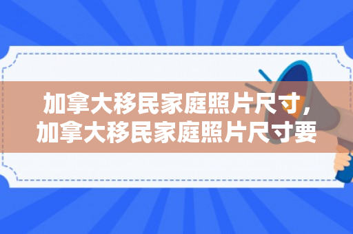 加拿大移民家庭照片尺寸，加拿大移民家庭照片尺寸要求