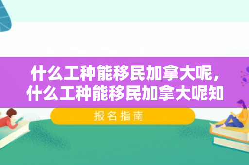 什么工种能移民加拿大呢，什么工种能移民加拿大呢知乎