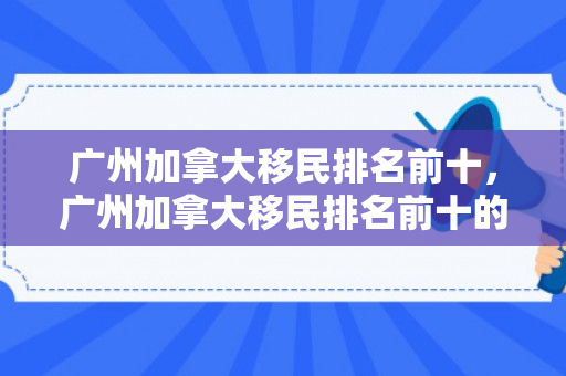 广州加拿大移民排名前十，广州加拿大移民排名前十的公司