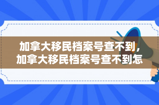 加拿大移民档案号查不到，加拿大移民档案号查不到怎么办