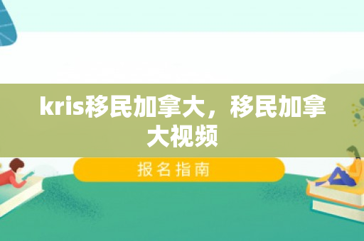 kris移民加拿大，移民加拿大视频