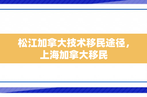 松江加拿大技术移民途径，上海加拿大移民