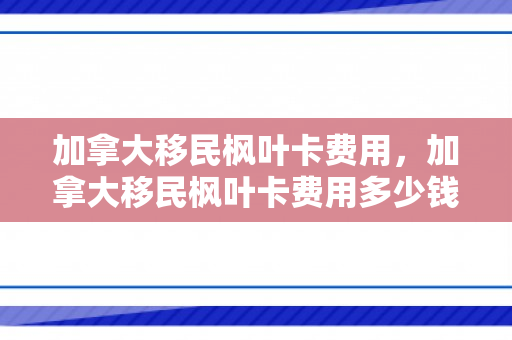 加拿大移民枫叶卡费用，加拿大移民枫叶卡费用多少钱