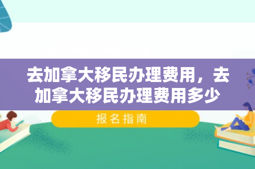去加拿大移民办理费用，去加拿大移民办理费用多少