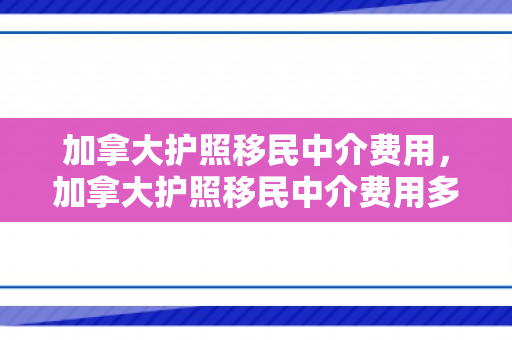 加拿大护照移民中介费用，加拿大护照移民中介费用多少