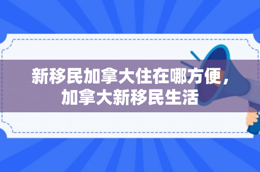 新移民加拿大住在哪方便，加拿大新移民生活