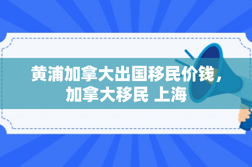黄浦加拿大出国移民价钱，加拿大移民 上海