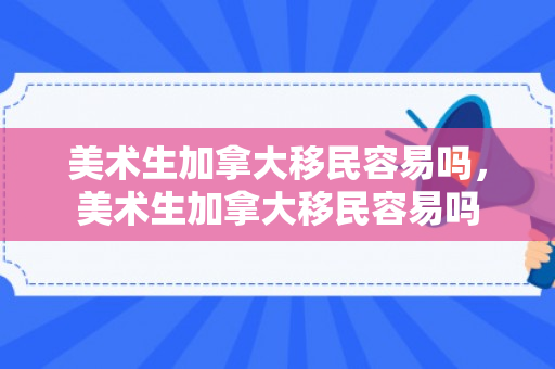 美术生加拿大移民容易吗，美术生加拿大移民容易吗