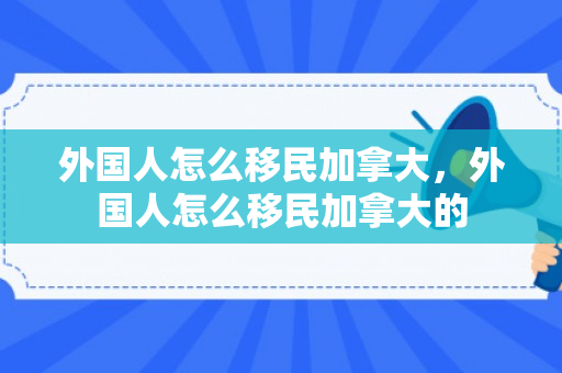 外国人怎么移民加拿大，外国人怎么移民加拿大的