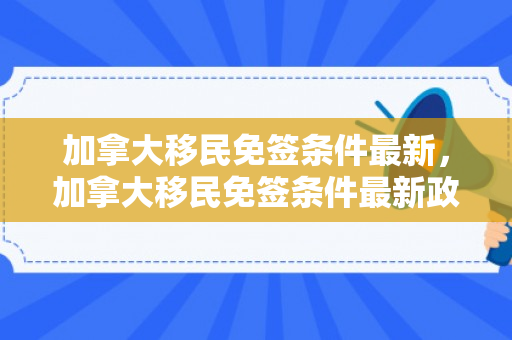 加拿大移民免签条件最新，加拿大移民免签条件最新政策