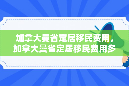 加拿大曼省定居移民费用，加拿大曼省定居移民费用多少