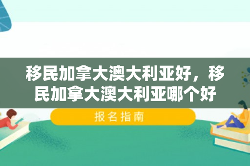 移民加拿大澳大利亚好，移民加拿大澳大利亚哪个好