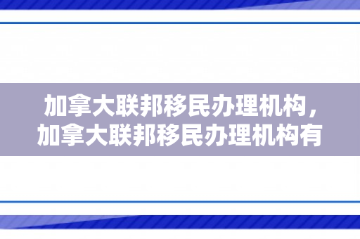 加拿大联邦移民办理机构，加拿大联邦移民办理机构有哪些