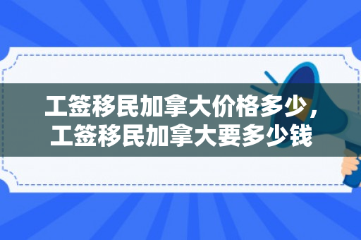 工签移民加拿大价格多少，工签移民加拿大要多少钱